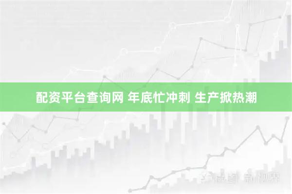 配资平台查询网 年底忙冲刺 生产掀热潮