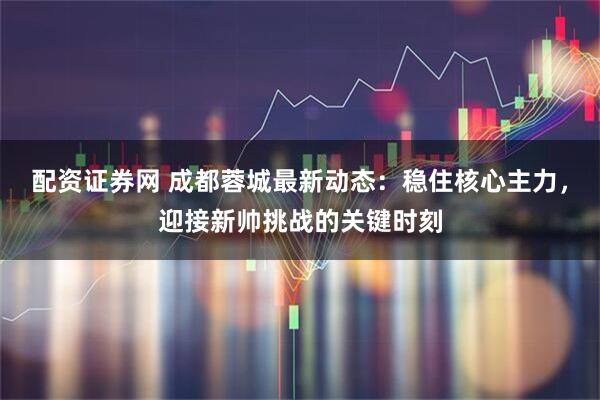 配资证券网 成都蓉城最新动态：稳住核心主力，迎接新帅挑战的关键时刻