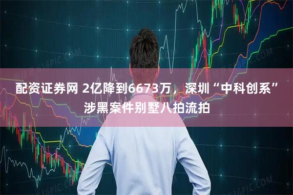 配资证券网 2亿降到6673万，深圳“中科创系”涉黑案件别墅八拍流拍
