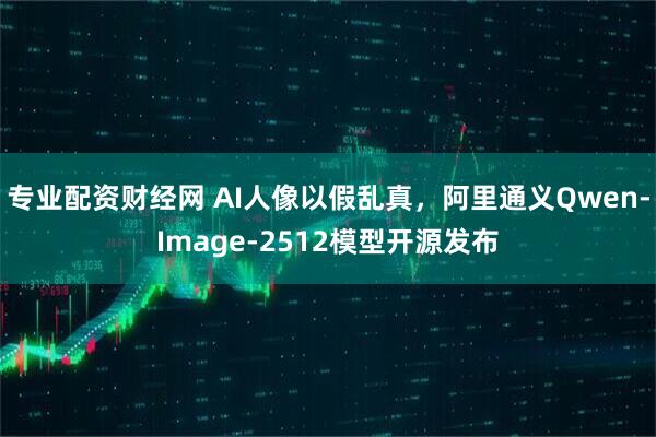 专业配资财经网 AI人像以假乱真，阿里通义Qwen-Image-2512模型开源发布