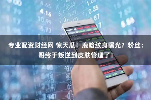 专业配资财经网 惊天瓜！鹿晗纹身曝光？粉丝：哥终于叛逆到皮肤管理了！