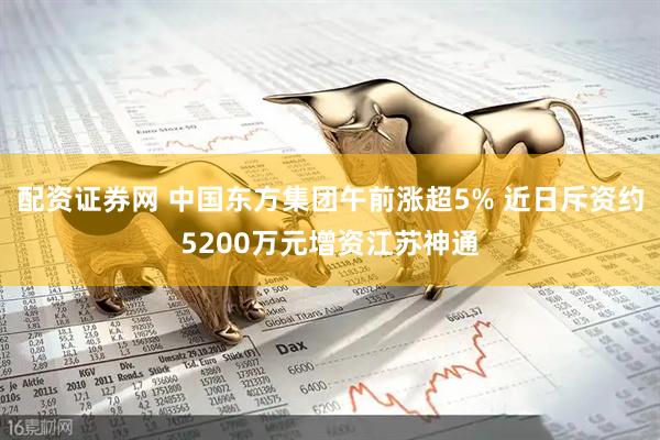配资证券网 中国东方集团午前涨超5% 近日斥资约5200万元增资江苏神通