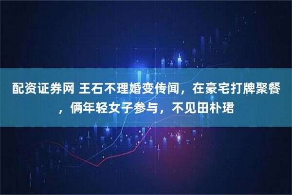 配资证券网 王石不理婚变传闻，在豪宅打牌聚餐，俩年轻女子参与，不见田朴珺