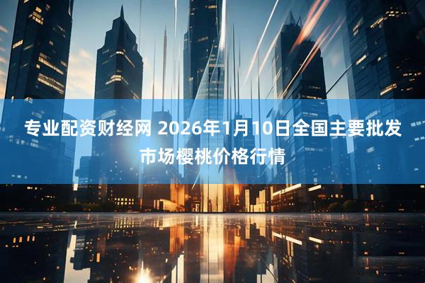 专业配资财经网 2026年1月10日全国主要批发市场樱桃价格行情