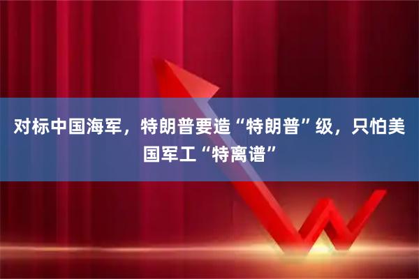 对标中国海军，特朗普要造“特朗普”级，只怕美国军工“特离谱”